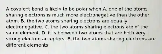 A covalent bond is likely to be polar when A. one of the atoms sharing electrons is much more electronegative than the other atom. B. the two atoms sharing electrons are equally electronegative. C. the two atoms sharing electrons are of the same element. D. it is between two atoms that are both very strong electron acceptors. E. the two atoms sharing electrons are different elements