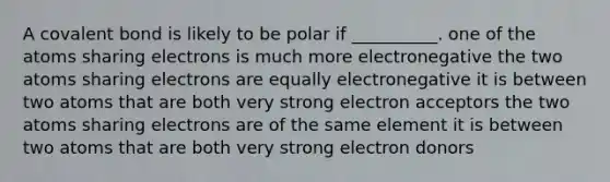 A covalent bond is likely to be polar if __________. one of the atoms sharing electrons is much more electronegative the two atoms sharing electrons are equally electronegative it is between two atoms that are both very strong electron acceptors the two atoms sharing electrons are of the same element it is between two atoms that are both very strong electron donors