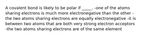 A covalent bond is likely to be polar if _____. -one of the atoms sharing electrons is much more electronegative than the other -the two atoms sharing electrons are equally electronegative -it is between two atoms that are both very strong electron acceptors -the two atoms sharing electrons are of the same element