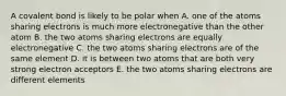 A covalent bond is likely to be polar when A. one of the atoms sharing electrons is much more electronegative than the other atom B. the two atoms sharing electrons are equally electronegative C. the two atoms sharing electrons are of the same element D. it is between two atoms that are both very strong electron acceptors E. the two atoms sharing electrons are different elements