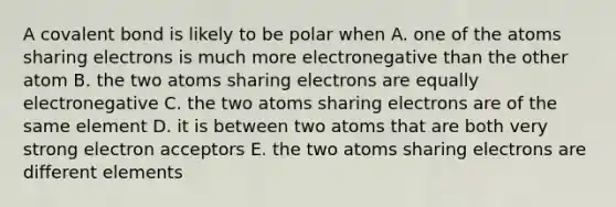 A covalent bond is likely to be polar when A. one of the atoms sharing electrons is much more electronegative than the other atom B. the two atoms sharing electrons are equally electronegative C. the two atoms sharing electrons are of the same element D. it is between two atoms that are both very strong electron acceptors E. the two atoms sharing electrons are different elements