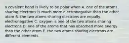 a covalent bond is likely to be polar when A. one of the atoms sharing electrons is much more electronegative than the other atom B. the two atoms sharing electrons are equally electronegative C. oxygen is one of the two atoms sharing electrons D. one of the atoms that has absorbed more energy than the other atom E. the two atoms sharing electrons are different elements