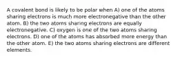 A covalent bond is likely to be polar when A) one of the atoms sharing electrons is much more electronegative than the other atom. B) the two atoms sharing electrons are equally electronegative. C) oxygen is one of the two atoms sharing electrons. D) one of the atoms has absorbed more energy than the other atom. E) the two atoms sharing electrons are different elements.