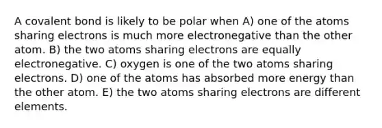 A covalent bond is likely to be polar when A) one of the atoms sharing electrons is much more electronegative than the other atom. B) the two atoms sharing electrons are equally electronegative. C) oxygen is one of the two atoms sharing electrons. D) one of the atoms has absorbed more energy than the other atom. E) the two atoms sharing electrons are different elements.