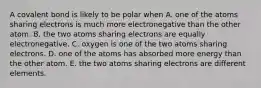 A covalent bond is likely to be polar when A. one of the atoms sharing electrons is much more electronegative than the other atom. B. the two atoms sharing electrons are equally electronegative. C. oxygen is one of the two atoms sharing electrons. D. one of the atoms has absorbed more energy than the other atom. E. the two atoms sharing electrons are different elements.