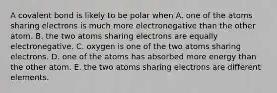 A covalent bond is likely to be polar when A. one of the atoms sharing electrons is much more electronegative than the other atom. B. the two atoms sharing electrons are equally electronegative. C. oxygen is one of the two atoms sharing electrons. D. one of the atoms has absorbed more energy than the other atom. E. the two atoms sharing electrons are different elements.