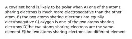 A covalent bond is likely to be polar when A) one of the atoms sharing electrons is much more electronegative than the other atom. B) the two atoms sharing electrons are equally electronegative C) oxygen is one of the two atoms sharing electrons D)the two atoms sharing electrons are the same element E)the two atoms sharing electrons are different element