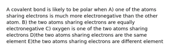 A covalent bond is likely to be polar when A) one of the atoms sharing electrons is much more electronegative than the other atom. B) the two atoms sharing electrons are equally electronegative C) oxygen is one of the two atoms sharing electrons D)the two atoms sharing electrons are the same element E)the two atoms sharing electrons are different element