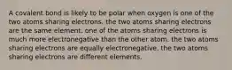 A covalent bond is likely to be polar when oxygen is one of the two atoms sharing electrons. the two atoms sharing electrons are the same element. one of the atoms sharing electrons is much more electronegative than the other atom. the two atoms sharing electrons are equally electronegative. the two atoms sharing electrons are different elements.