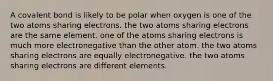 A covalent bond is likely to be polar when oxygen is one of the two atoms sharing electrons. the two atoms sharing electrons are the same element. one of the atoms sharing electrons is much more electronegative than the other atom. the two atoms sharing electrons are equally electronegative. the two atoms sharing electrons are different elements.