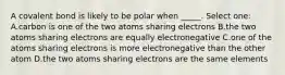 A covalent bond is likely to be polar when _____. Select one: A.carbon is one of the two atoms sharing electrons B.the two atoms sharing electrons are equally electronegative C.one of the atoms sharing electrons is more electronegative than the other atom D.the two atoms sharing electrons are the same elements