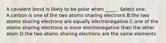 A covalent bond is likely to be polar when _____. Select one: A.carbon is one of the two atoms sharing electrons B.the two atoms sharing electrons are equally electronegative C.one of the atoms sharing electrons is more electronegative than the other atom D.the two atoms sharing electrons are the same elements