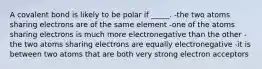 A covalent bond is likely to be polar if _____. -the two atoms sharing electrons are of the same element -one of the atoms sharing electrons is much more electronegative than the other -the two atoms sharing electrons are equally electronegative -it is between two atoms that are both very strong electron acceptors