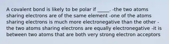 A covalent bond is likely to be polar if _____. -the two atoms sharing electrons are of the same element -one of the atoms sharing electrons is much more electronegative than the other -the two atoms sharing electrons are equally electronegative -it is between two atoms that are both very strong electron acceptors