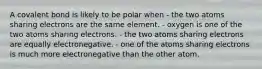 A covalent bond is likely to be polar when - the two atoms sharing electrons are the same element. - oxygen is one of the two atoms sharing electrons. - the two atoms sharing electrons are equally electronegative. - one of the atoms sharing electrons is much more electronegative than the other atom.