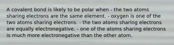 A covalent bond is likely to be polar when - the two atoms sharing electrons are the same element. - oxygen is one of the two atoms sharing electrons. - the two atoms sharing electrons are equally electronegative. - one of the atoms sharing electrons is much more electronegative than the other atom.