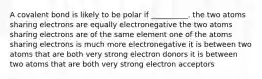 A covalent bond is likely to be polar if __________. the two atoms sharing electrons are equally electronegative the two atoms sharing electrons are of the same element one of the atoms sharing electrons is much more electronegative it is between two atoms that are both very strong electron donors it is between two atoms that are both very strong electron acceptors