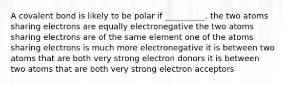 A covalent bond is likely to be polar if __________. the two atoms sharing electrons are equally electronegative the two atoms sharing electrons are of the same element one of the atoms sharing electrons is much more electronegative it is between two atoms that are both very strong electron donors it is between two atoms that are both very strong electron acceptors