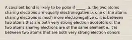 A covalent bond is likely to be polar if _____. a. the two atoms sharing electrons are equally electronegative b. one of the atoms sharing electrons is much more electronegative c. it is between two atoms that are both very strong electron acceptors d. the two atoms sharing electrons are of the same element e. it is between two atoms that are both very strong electron donors