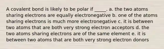 A covalent bond is likely to be polar if _____. a. the two atoms sharing electrons are equally electronegative b. one of the atoms sharing electrons is much more electronegative c. it is between two atoms that are both very strong electron acceptors d. the two atoms sharing electrons are of the same element e. it is between two atoms that are both very strong electron donors