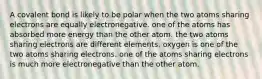 A covalent bond is likely to be polar when the two atoms sharing electrons are equally electronegative. one of the atoms has absorbed more energy than the other atom. the two atoms sharing electrons are different elements. oxygen is one of the two atoms sharing electrons. one of the atoms sharing electrons is much more electronegative than the other atom.