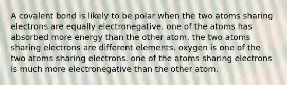 A covalent bond is likely to be polar when the two atoms sharing electrons are equally electronegative. one of the atoms has absorbed more energy than the other atom. the two atoms sharing electrons are different elements. oxygen is one of the two atoms sharing electrons. one of the atoms sharing electrons is much more electronegative than the other atom.