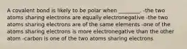 A covalent bond is likely to be polar when ________. -the two atoms sharing electrons are equally electronegative -the two atoms sharing electrons are of the same elements -one of the atoms sharing electrons is more electronegative than the other atom -carbon is one of the two atoms sharing electrons