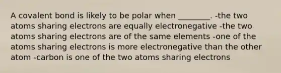 A covalent bond is likely to be polar when ________. -the two atoms sharing electrons are equally electronegative -the two atoms sharing electrons are of the same elements -one of the atoms sharing electrons is more electronegative than the other atom -carbon is one of the two atoms sharing electrons