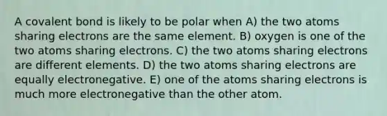 A covalent bond is likely to be polar when A) the two atoms sharing electrons are the same element. B) oxygen is one of the two atoms sharing electrons. C) the two atoms sharing electrons are different elements. D) the two atoms sharing electrons are equally electronegative. E) one of the atoms sharing electrons is much more electronegative than the other atom.