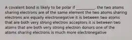 A covalent bond is likely to be polar if __________. the two atoms sharing electrons are of the same element the two atoms sharing electrons are equally electronegative it is between two atoms that are both very strong electron acceptors it is between two atoms that are both very strong electron donors one of the atoms sharing electrons is much more electronegative