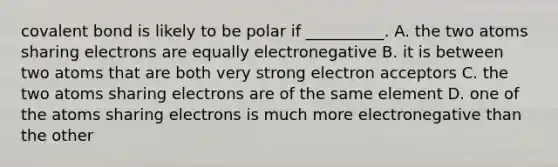 covalent bond is likely to be polar if __________. A. the two atoms sharing electrons are equally electronegative B. it is between two atoms that are both very strong electron acceptors C. the two atoms sharing electrons are of the same element D. one of the atoms sharing electrons is much more electronegative than the other