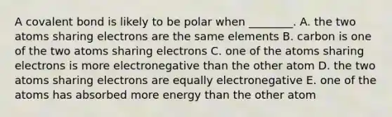 A covalent bond is likely to be polar when ________. A. the two atoms sharing electrons are the same elements B. carbon is one of the two atoms sharing electrons C. one of the atoms sharing electrons is more electronegative than the other atom D. the two atoms sharing electrons are equally electronegative E. one of the atoms has absorbed more energy than the other atom