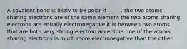 A covalent bond is likely to be polar if _____. the two atoms sharing electrons are of the same element the two atoms sharing electrons are equally electronegative it is between two atoms that are both very strong electron acceptors one of the atoms sharing electrons is much more electronegative than the other