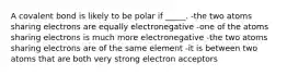 A covalent bond is likely to be polar if _____. -the two atoms sharing electrons are equally electronegative -one of the atoms sharing electrons is much more electronegative -the two atoms sharing electrons are of the same element -it is between two atoms that are both very strong electron acceptors