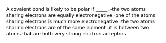 A covalent bond is likely to be polar if _____. -the two atoms sharing electrons are equally electronegative -one of the atoms sharing electrons is much more electronegative -the two atoms sharing electrons are of the same element -it is between two atoms that are both very strong electron acceptors