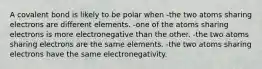 A covalent bond is likely to be polar when -the two atoms sharing electrons are different elements. -one of the atoms sharing electrons is more electronegative than the other. -the two atoms sharing electrons are the same elements. -the two atoms sharing electrons have the same electronegativity.