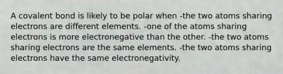 A covalent bond is likely to be polar when -the two atoms sharing electrons are different elements. -one of the atoms sharing electrons is more electronegative than the other. -the two atoms sharing electrons are the same elements. -the two atoms sharing electrons have the same electronegativity.