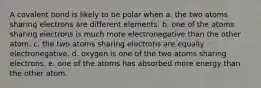 A covalent bond is likely to be polar when a. the two atoms sharing electrons are different elements. b. one of the atoms sharing electrons is much more electronegative than the other atom. c. the two atoms sharing electrons are equally electronegative. d. oxygen is one of the two atoms sharing electrons. e. one of the atoms has absorbed more energy than the other atom.