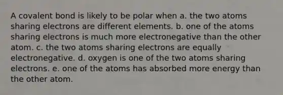 A covalent bond is likely to be polar when a. the two atoms sharing electrons are different elements. b. one of the atoms sharing electrons is much more electronegative than the other atom. c. the two atoms sharing electrons are equally electronegative. d. oxygen is one of the two atoms sharing electrons. e. one of the atoms has absorbed more energy than the other atom.