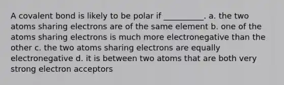 A covalent bond is likely to be polar if __________. a. the two atoms sharing electrons are of the same element b. one of the atoms sharing electrons is much more electronegative than the other c. the two atoms sharing electrons are equally electronegative d. it is between two atoms that are both very strong electron acceptors