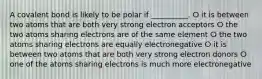 A covalent bond is likely to be polar if __________. ⵔ it is between two atoms that are both very strong electron acceptors ⵔ the two atoms sharing electrons are of the same element ⵔ the two atoms sharing electrons are equally electronegative ⵔ it is between two atoms that are both very strong electron donors ⵔ one of the atoms sharing electrons is much more electronegative