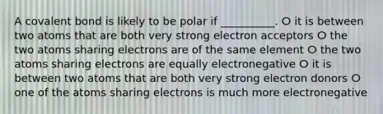 A covalent bond is likely to be polar if __________. ⵔ it is between two atoms that are both very strong electron acceptors ⵔ the two atoms sharing electrons are of the same element ⵔ the two atoms sharing electrons are equally electronegative ⵔ it is between two atoms that are both very strong electron donors ⵔ one of the atoms sharing electrons is much more electronegative