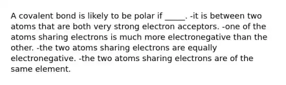 A covalent bond is likely to be polar if _____. -it is between two atoms that are both very strong electron acceptors. -one of the atoms sharing electrons is much more electronegative than the other. -the two atoms sharing electrons are equally electronegative. -the two atoms sharing electrons are of the same element.