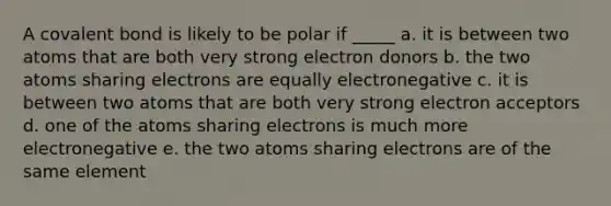 A covalent bond is likely to be polar if _____ a. it is between two atoms that are both very strong electron donors b. the two atoms sharing electrons are equally electronegative c. it is between two atoms that are both very strong electron acceptors d. one of the atoms sharing electrons is much more electronegative e. the two atoms sharing electrons are of the same element