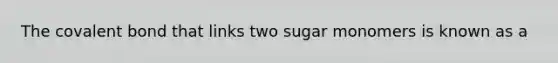 The covalent bond that links two sugar monomers is known as a