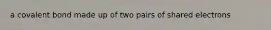 a covalent bond made up of two pairs of shared electrons