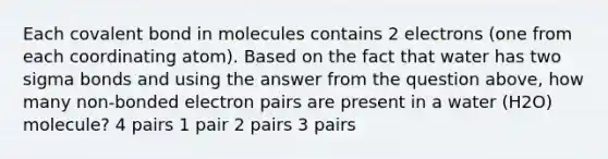 Each covalent bond in molecules contains 2 electrons (one from each coordinating atom). Based on the fact that water has two sigma bonds and using the answer from the question above, how many non-bonded electron pairs are present in a water (H2O) molecule? 4 pairs 1 pair 2 pairs 3 pairs