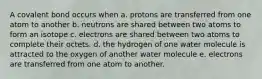 A covalent bond occurs when a. protons are transferred from one atom to another b. neutrons are shared between two atoms to form an isotope c. electrons are shared between two atoms to complete their octets. d. the hydrogen of one water molecule is attracted to the oxygen of another water molecule e. electrons are transferred from one atom to another.