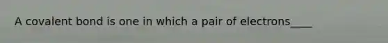 A covalent bond is one in which a pair of electrons____