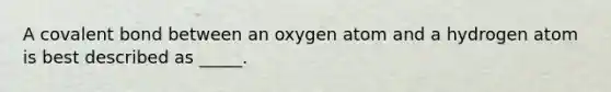 A covalent bond between an oxygen atom and a hydrogen atom is best described as _____.